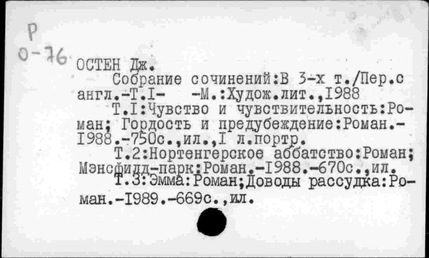 ﻿ОСТЕН Дж.
Собрание сочинений:В 3-х т./Пер.с англ.-Т.Т-	-М.:Худож.лит.,1988
Т.1:Чувство и чувствительность:Ро-ман; Гордость и предубеждение:Роман.-1988.-750с.,ил.,1 л.портЬ.
Т.2:Нортенгерское аббатство:Роман; Мэнсфилд-парк:Роман.-I988.-670с.,ил.
Т.З:Эмма:Роман;Доводы рассудка:Роман .-1989.-669с.,ил.